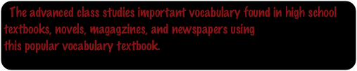 The advanced class studies important vocabulary found in high school textbooks, novels, magagzines, and newspapers using
this popular vocabulary textbook.