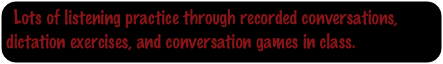 Lots of listening practice through recorded conversations, dictation exercises, and conversation games in class.